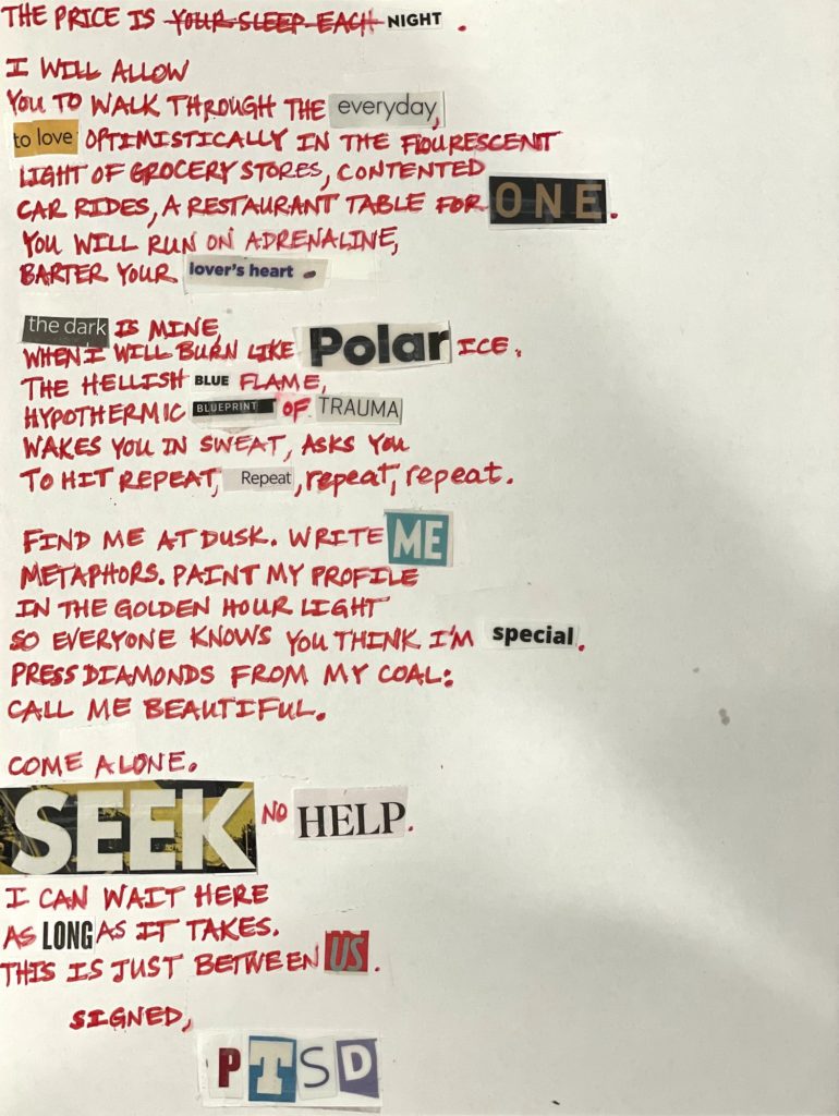 The price is your sleep each night. // I will allow / you to walk through the everyday, / to love optimistically in the fluorescent / light of grocery stores, contented / car rides, a restaurant table for one. / You will run on adrenaline, / barter your lover’s heart. // The dark is mine, / when I burn like polar ice. / The hellish blue flame, / hypothermic blueprint of trauma / wakes you in sweat, asks you / to hit REPEAT, repeat, repeat, repeat. // Find me at dusk. Write me / metaphors. Paint my profile / in the golden hour light / so everyone knows you think I’m special. / Press diamonds from my coal: / call me beautiful. // Come alone. / Seek no help. / I can wait here / as long as it takes. / This is just between us. // Signed, PTSD