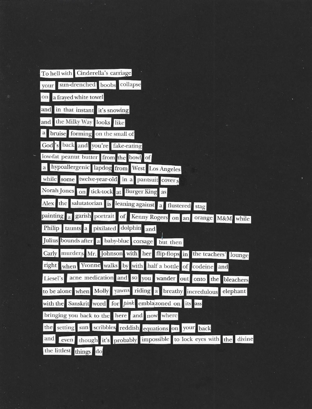 The text is composed of words cut from magazines and pasted on a black background: "To hell with Cinderella's carriage / your sun-drenched boobs collapse / on a frayed white towel / and in that instant it's snowing / and the Milky Way looks like / a bruise forming on the small of / God's back and you're fake-eating / low-fat peanut butter from the bowl of / a hypoallergenic lapdog from West Los Angeles / while some twelve-year-old in a pantsuit covers / Norah Jones on tick-tock at Burger King as / Alex the salutatorian is leaning against a flustered stag / painting a garish portrait of Kenny Rogers on an orange M&M while / Philip taunts a pixilated dolphin and / Julis bounds after a baby-blue corsage but then / Carly murders Mr. Johnson with her flip-flops in the teachers' lounge / and right when Yvonne walks by with half a bottle of codeine and / Liesel's acne medication and so you wander out onto the bleachers / to be alone when Molly yawns riding a breathy incredulous elephant / with the Sanskrit word for 'pink' emblazoned on its ass / bringing you back to the here and now where / the setting sun scribbles reddish equations on your back / and even though it's probably impossible to lock eyes with the divine / the littlest things do."