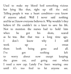 Used to make my blood boil something vicious her lying like that, right up till the end. Telling people it was a heart condition—you know if anyone asked. Well I never said nothing and far as I know everyone believes it. Why wouldn’t they believe it? He couldn’t tie a knot to save his life. Not to mention the nurses had to hold him when he got his shots, scared as he was. But that was a long time ago. I don’t know why I still work up a sweat them both being gone and all. I’ve got nothing left to worry about now except keeping the grass cut, and going out when I need a new cap. Lately I’ve been wearing one until it’s too foul to let anyone see.